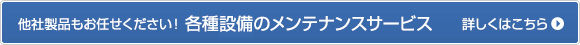 他社製品もお任せください！各種設備のメンテナンスサービス 詳しくはこちら＞＞ 