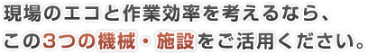 現場のエコと作業効率を考えるなら、この3つの機械・施設をご活用ください。